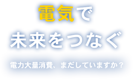 電気で未来を繋ぐ電力大量消費、まだしていますか？